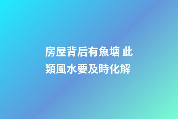 房屋背后有魚塘 此類風水要及時化解
